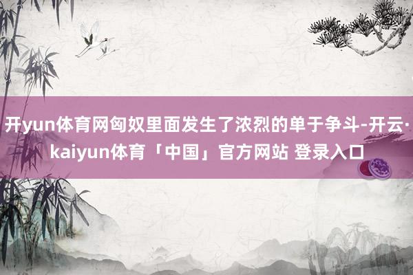 开yun体育网匈奴里面发生了浓烈的单于争斗-开云·kaiyun体育「中国」官方网站 登录入口