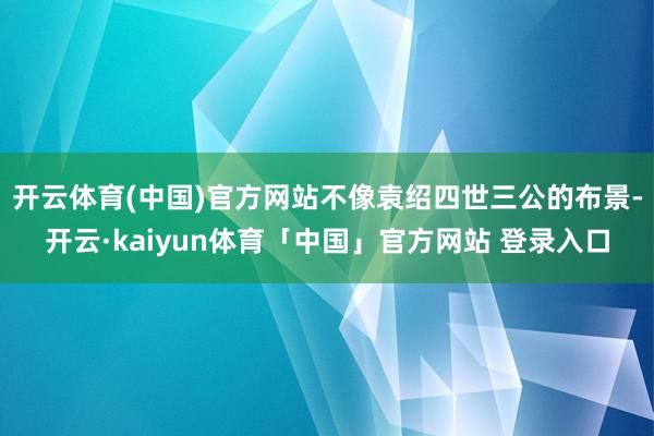 开云体育(中国)官方网站不像袁绍四世三公的布景-开云·kaiyun体育「中国」官方网站 登录入口
