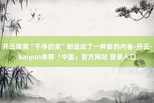 开云体育“干净的家”却造成了一种新的内卷-开云·kaiyun体育「中国」官方网站 登录入口