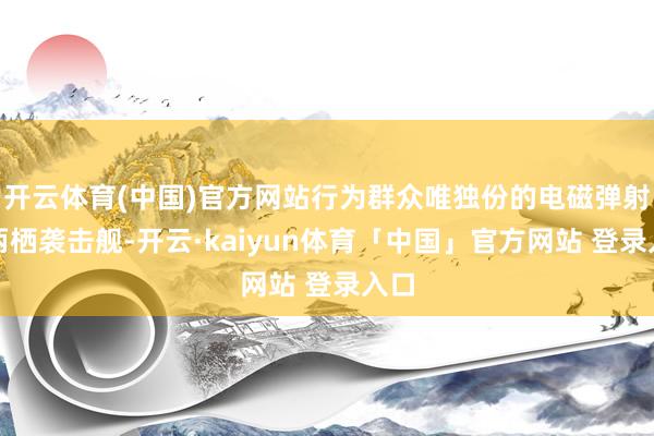 开云体育(中国)官方网站行为群众唯独份的电磁弹射型两栖袭击舰-开云·kaiyun体育「中国」官方网站 登录入口