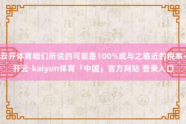 云开体育咱们所说的可能是100%或与之临近的税率-开云·kaiyun体育「中国」官方网站 登录入口