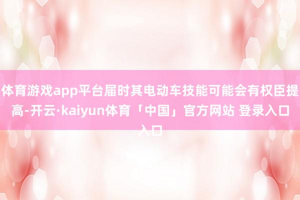 体育游戏app平台届时其电动车技能可能会有权臣提高-开云·kaiyun体育「中国」官方网站 登录入口