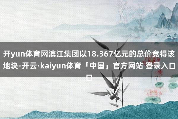 开yun体育网滨江集团以18.367亿元的总价竞得该地块-开云·kaiyun体育「中国」官方网站 登录入口