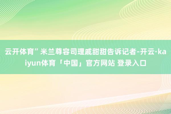云开体育”米兰尊容司理戚甜甜告诉记者-开云·kaiyun体育「中国」官方网站 登录入口