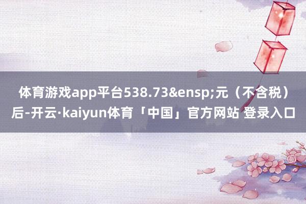 体育游戏app平台538.73&ensp;元（不含税）后-开云·kaiyun体育「中国」官方网站 登录入口
