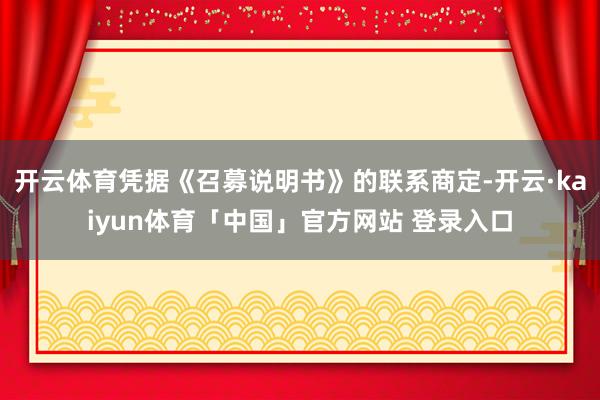 开云体育凭据《召募说明书》的联系商定-开云·kaiyun体育「中国」官方网站 登录入口
