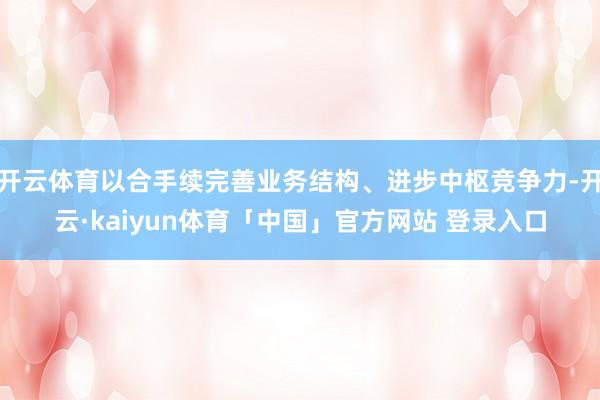 开云体育以合手续完善业务结构、进步中枢竞争力-开云·kaiyun体育「中国」官方网站 登录入口
