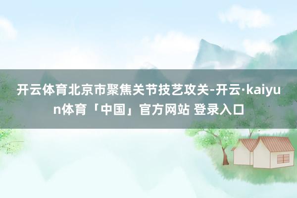 开云体育北京市聚焦关节技艺攻关-开云·kaiyun体育「中国」官方网站 登录入口