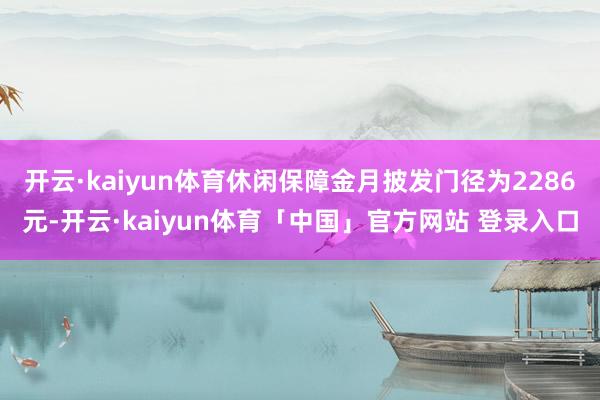 开云·kaiyun体育休闲保障金月披发门径为2286元-开云·kaiyun体育「中国」官方网站 登录入口