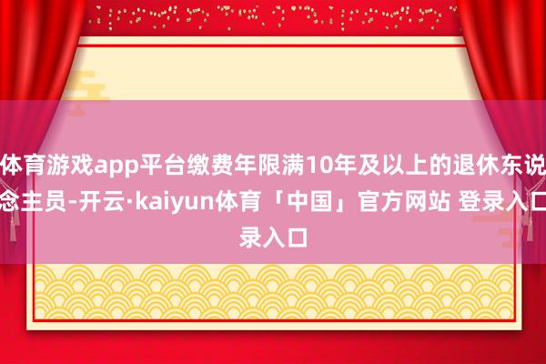 体育游戏app平台缴费年限满10年及以上的退休东说念主员-开云·kaiyun体育「中国」官方网站 登录入口