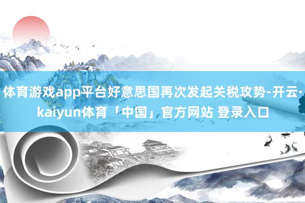 体育游戏app平台好意思国再次发起关税攻势-开云·kaiyun体育「中国」官方网站 登录入口