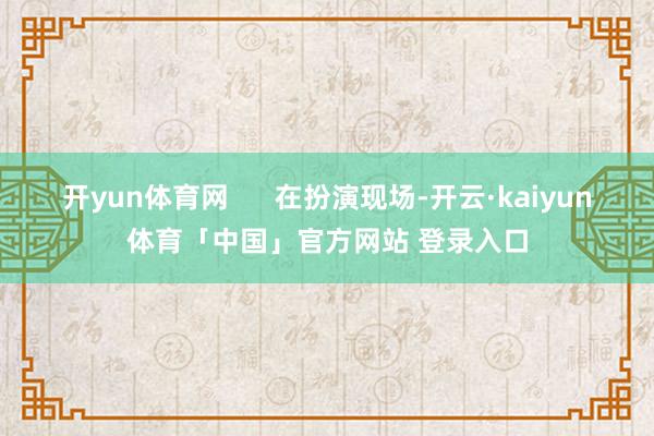 开yun体育网      在扮演现场-开云·kaiyun体育「中国」官方网站 登录入口