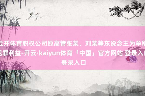 云开体育职权公司原高管张某、刘某等东说念主为牟取犯罪利益-开云·kaiyun体育「中国」官方网站 登录入口