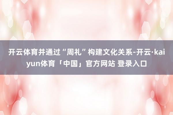 开云体育并通过“周礼”构建文化关系-开云·kaiyun体育「中国」官方网站 登录入口