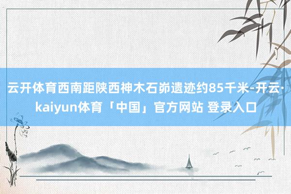 云开体育西南距陕西神木石峁遗迹约85千米-开云·kaiyun体育「中国」官方网站 登录入口