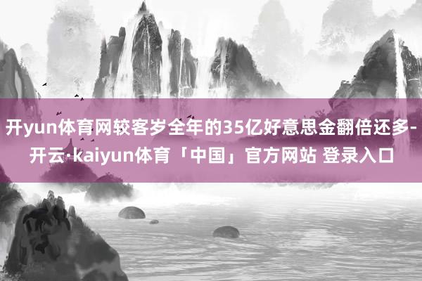 开yun体育网较客岁全年的35亿好意思金翻倍还多-开云·kaiyun体育「中国」官方网站 登录入口