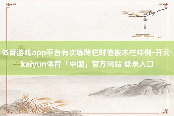 体育游戏app平台有次练跨栏时他被木栏绊倒-开云·kaiyun体育「中国」官方网站 登录入口
