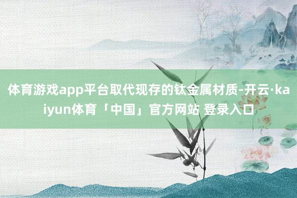体育游戏app平台取代现存的钛金属材质-开云·kaiyun体育「中国」官方网站 登录入口