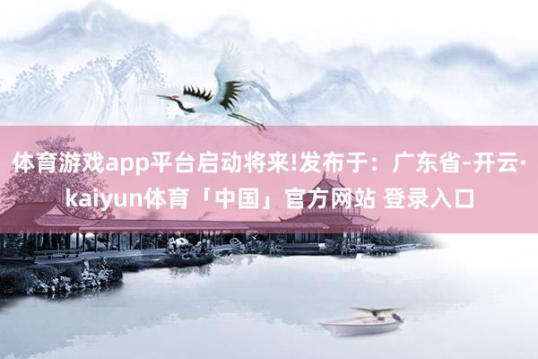 体育游戏app平台启动将来!发布于：广东省-开云·kaiyun体育「中国」官方网站 登录入口