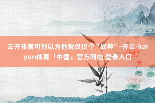 云开体育可别以为他就仅仅个“战神”-开云·kaiyun体育「中国」官方网站 登录入口