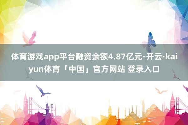 体育游戏app平台融资余额4.87亿元-开云·kaiyun体育「中国」官方网站 登录入口