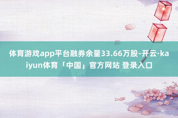 体育游戏app平台融券余量33.66万股-开云·kaiyun体育「中国」官方网站 登录入口