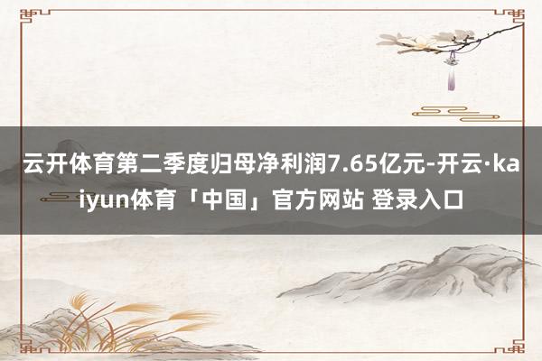 云开体育第二季度归母净利润7.65亿元-开云·kaiyun体育「中国」官方网站 登录入口