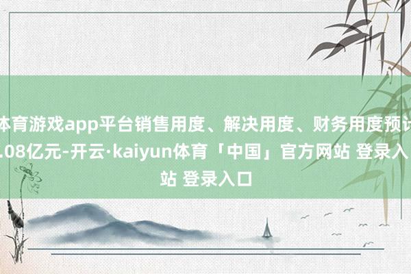 体育游戏app平台销售用度、解决用度、财务用度预计1.08亿元-开云·kaiyun体育「中国」官方网站 登录入口