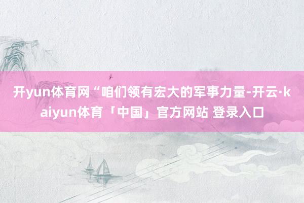 开yun体育网　　“咱们领有宏大的军事力量-开云·kaiyun体育「中国」官方网站 登录入口