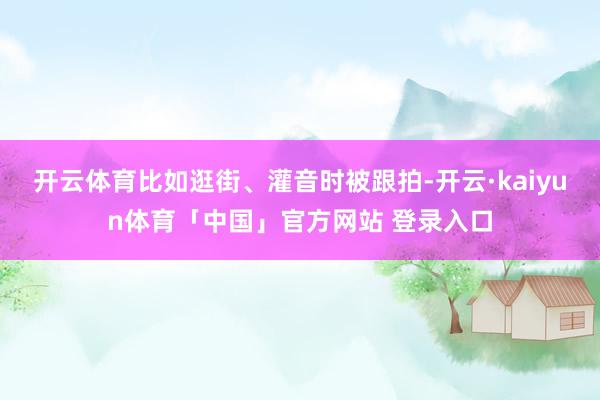 开云体育比如逛街、灌音时被跟拍-开云·kaiyun体育「中国」官方网站 登录入口