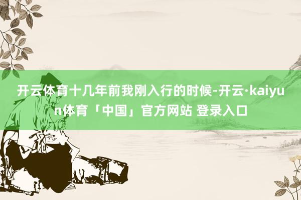 开云体育十几年前我刚入行的时候-开云·kaiyun体育「中国」官方网站 登录入口