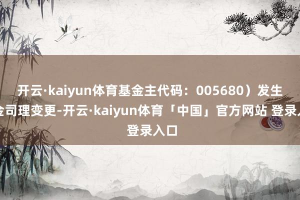 开云·kaiyun体育基金主代码：005680）发生基金司理变更-开云·kaiyun体育「中国」官方网站 登录入口