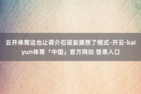 云开体育这也让蒋介石诞妄臆想了模式-开云·kaiyun体育「中国」官方网站 登录入口