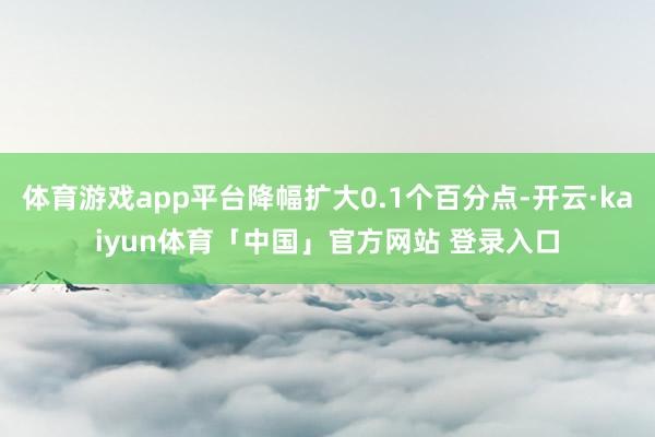 体育游戏app平台降幅扩大0.1个百分点-开云·kaiyun体育「中国」官方网站 登录入口