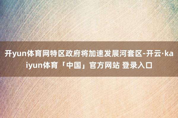开yun体育网特区政府将加速发展河套区-开云·kaiyun体育「中国」官方网站 登录入口