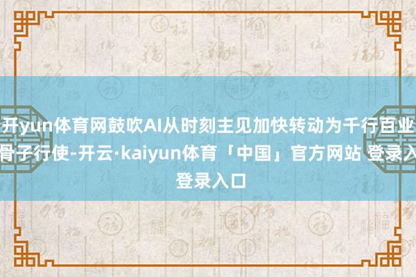 开yun体育网鼓吹AI从时刻主见加快转动为千行百业的骨子行使-开云·kaiyun体育「中国」官方网站 登录入口