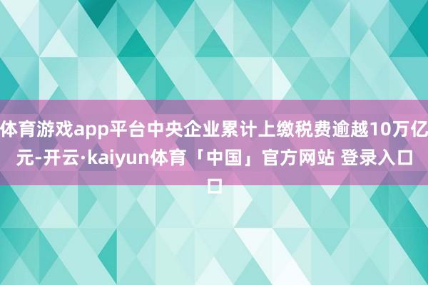 体育游戏app平台中央企业累计上缴税费逾越10万亿元-开云·kaiyun体育「中国」官方网站 登录入口