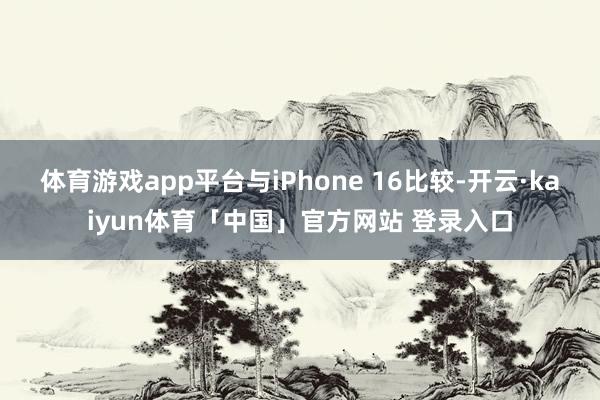 体育游戏app平台与iPhone 16比较-开云·kaiyun体育「中国」官方网站 登录入口