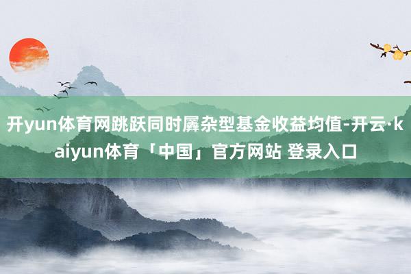 开yun体育网跳跃同时羼杂型基金收益均值-开云·kaiyun体育「中国」官方网站 登录入口