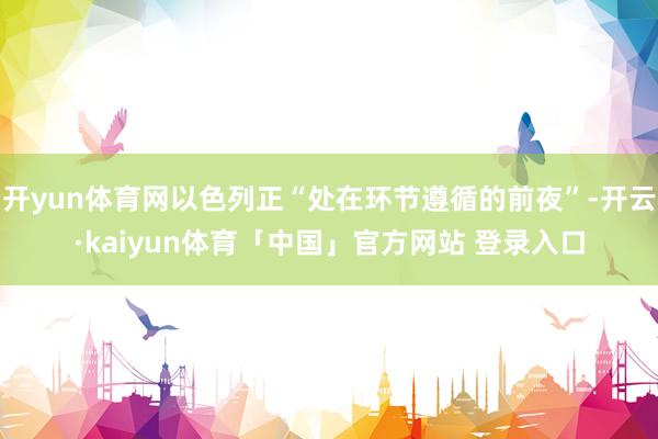 开yun体育网以色列正“处在环节遵循的前夜”-开云·kaiyun体育「中国」官方网站 登录入口