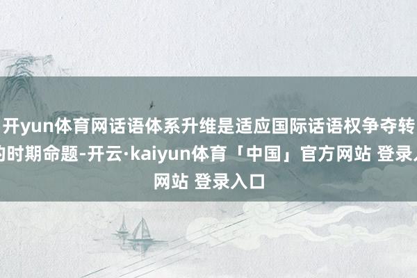 开yun体育网话语体系升维是适应国际话语权争夺转向的时期命题-开云·kaiyun体育「中国」官方网站 登录入口