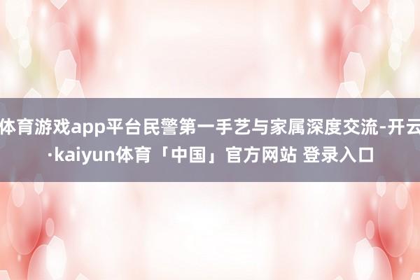 体育游戏app平台民警第一手艺与家属深度交流-开云·kaiyun体育「中国」官方网站 登录入口